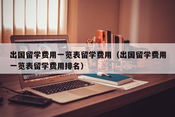 出国留学费用一览表留学费用（出国留学费用一览表留学费用排名）