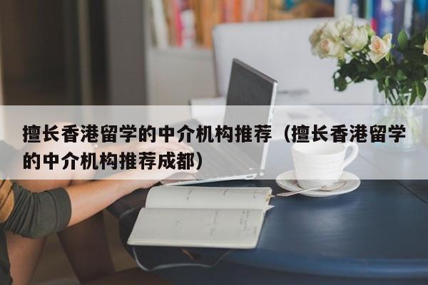 擅长香港留学的中介机构推荐（擅长香港留学的中介机构推荐成都）