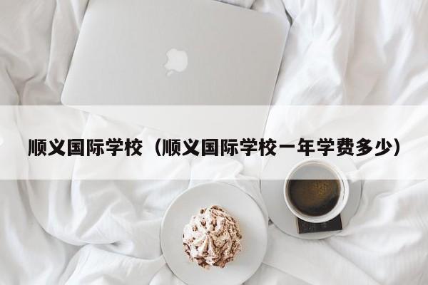 顺义国际学校（顺义国际学校一年学费多少）