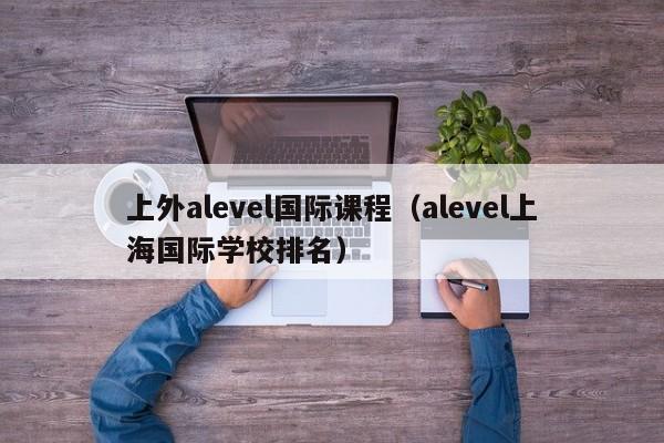 上外alevel国际课程（alevel上海国际学校排名）