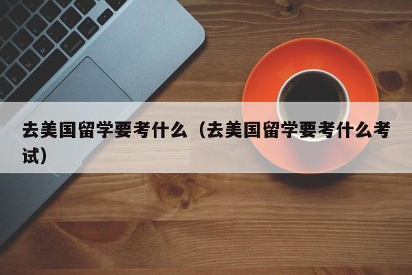 去美国留学要考什么（去美国留学要考什么考试）