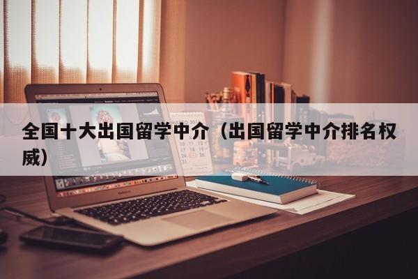 全国十大出国留学中介（出国留学中介排名权威）