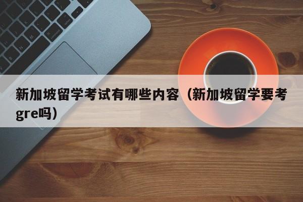 新加坡留学考试有哪些内容（新加坡留学要考gre吗）