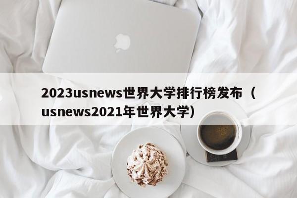 2023usnews世界大学排行榜发布（usnews2021年世界大学）