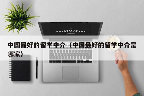 中国最好的留学中介（中国最好的留学中介是哪家）