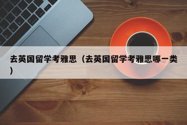 去英国留学考雅思（去英国留学考雅思哪一类）