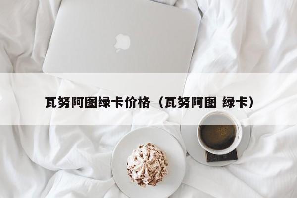 瓦努阿图绿卡价格（瓦努阿图 绿卡）
