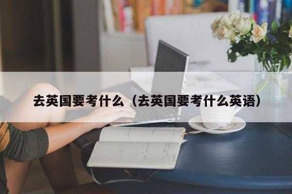 去英国要考什么（去英国要考什么英语）
