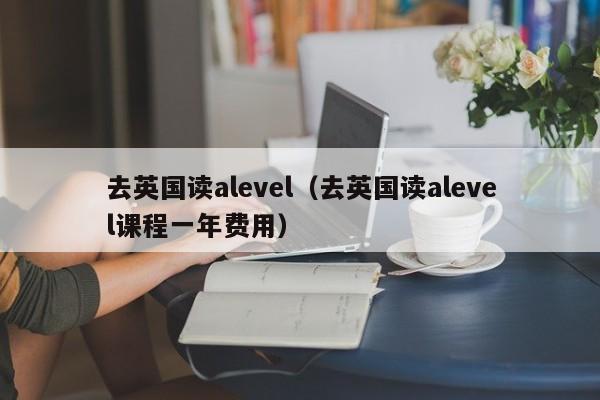 去英国读alevel（去英国读alevel课程一年费用）