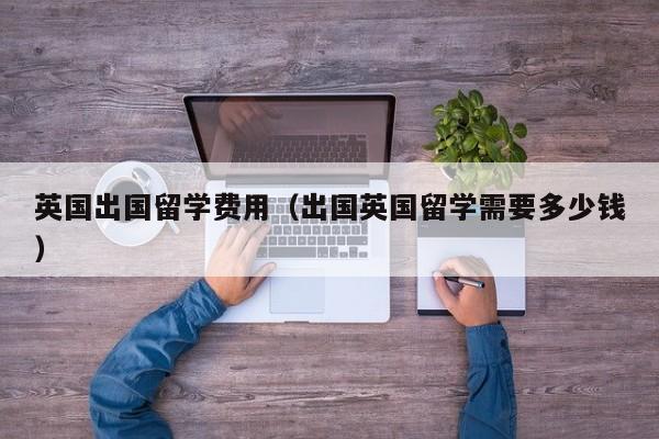 英国出国留学费用（出国英国留学需要多少钱）