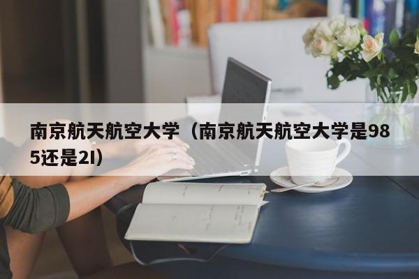 南京航天航空大学（南京航天航空大学是985还是2I）
