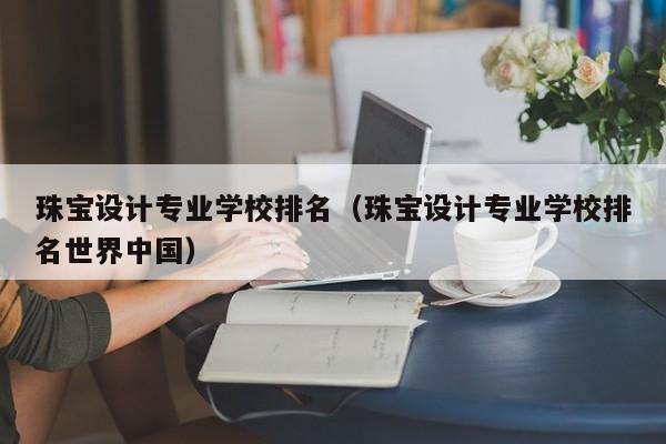珠宝设计专业学校排名（珠宝设计专业学校排名世界中国）