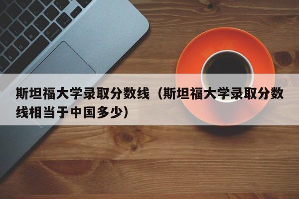 斯坦福大学录取分数线（斯坦福大学录取分数线相当于中国多少）