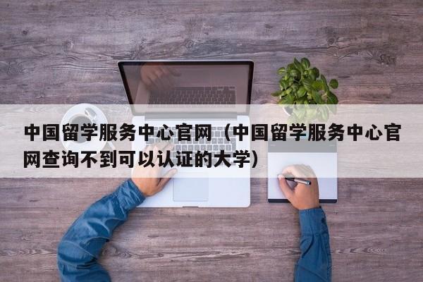 中国留学服务中心官网（中国留学服务中心官网查询不到可以认证的大学）