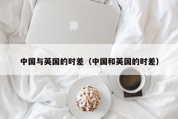 中国与英国的时差（中国和英国的时差）