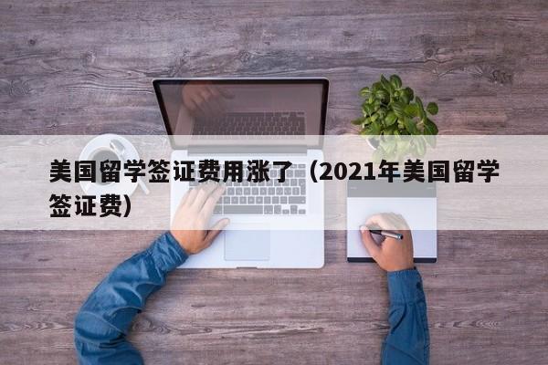 美国留学签证费用涨了（2021年美国留学签证费）