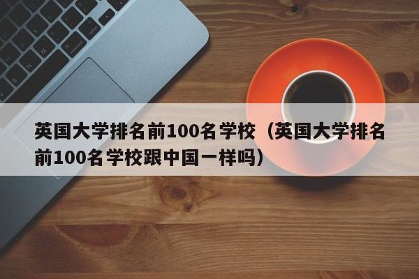 英国大学排名前100名学校（英国大学排名前100名学校跟中国一样吗）