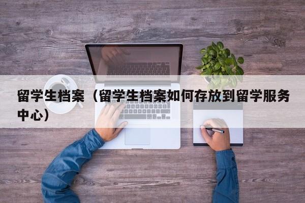留学生档案（留学生档案如何存放到留学服务中心）