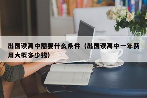 出国读高中需要什么条件（出国读高中一年费用大概多少钱）