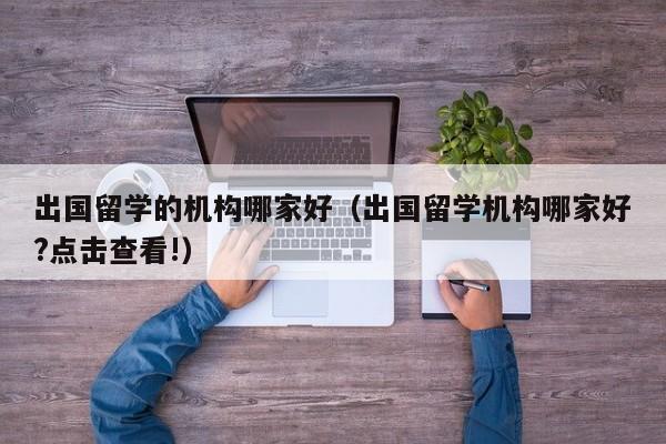 出国留学的机构哪家好（出国留学机构哪家好?点击查看!）
