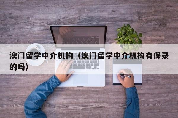 澳门留学中介机构（澳门留学中介机构有保录的吗）