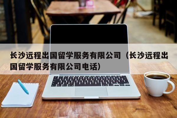 长沙远程出国留学服务有限公司（长沙远程出国留学服务有限公司电话）