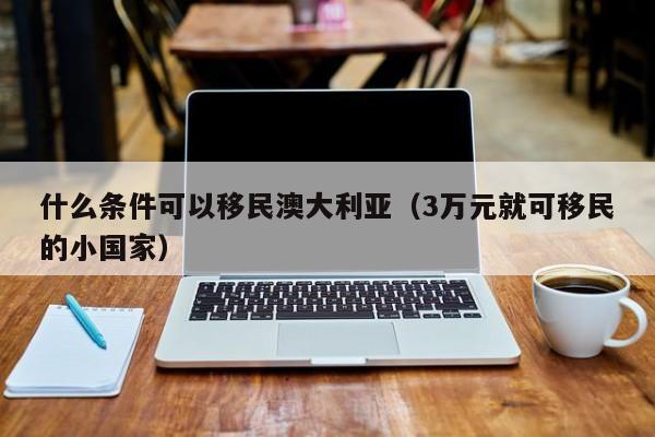 什么条件可以移民澳大利亚（3万元就可移民的小国家）