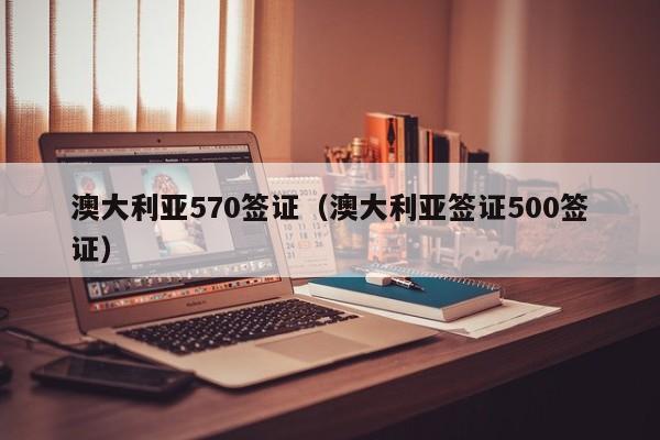 澳大利亚570签证（澳大利亚签证500签证）