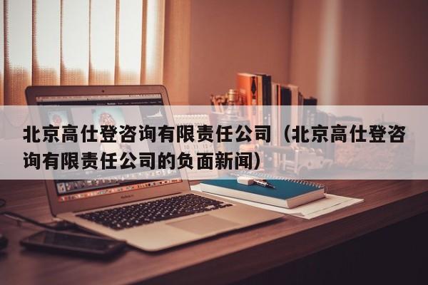 北京高仕登咨询有限责任公司（北京高仕登咨询有限责任公司的负面新闻）
