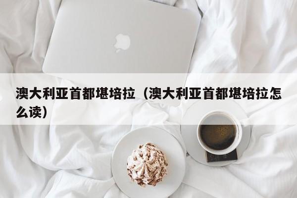 澳大利亚首都堪培拉（澳大利亚首都堪培拉怎么读）
