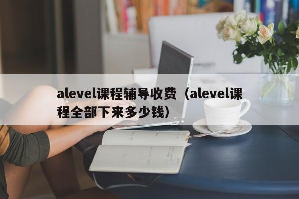 alevel课程辅导收费（alevel课程全部下来多少钱）