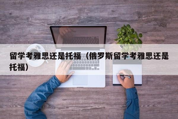 留学考雅思还是托福（俄罗斯留学考雅思还是托福）