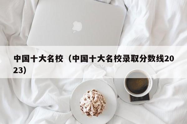 中国十大名校（中国十大名校录取分数线2023）