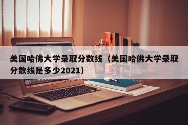 美国哈佛大学录取分数线（美国哈佛大学录取分数线是多少2021）
