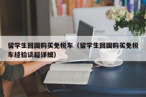 留学生回国购买免税车（留学生回国购买免税车经验谈超详细）