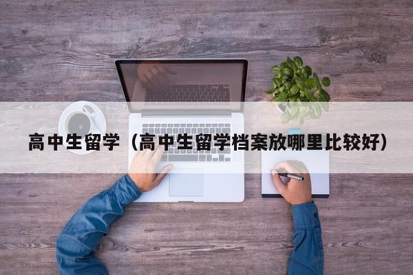 高中生留学（高中生留学档案放哪里比较好）