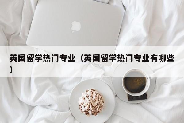 英国留学热门专业（英国留学热门专业有哪些）