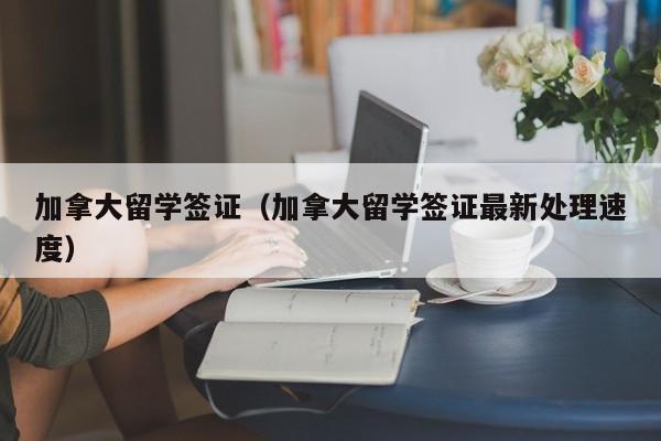加拿大留学签证（加拿大留学签证最新处理速度）