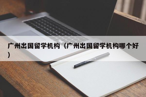 广州出国留学机构（广州出国留学机构哪个好）