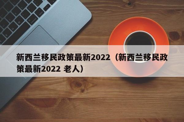 新西兰移民政策最新2022（新西兰移民政策最新2022 老人）