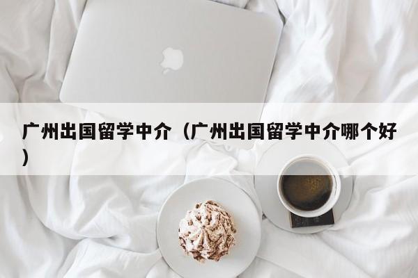 广州出国留学中介（广州出国留学中介哪个好）