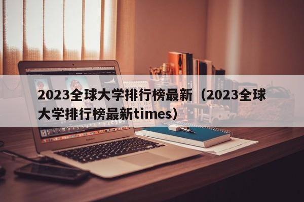 2023全球大学排行榜最新（2023全球大学排行榜最新times）