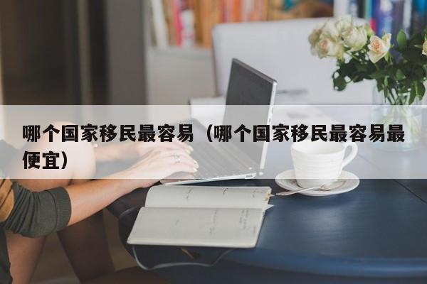 哪个国家移民最容易（哪个国家移民最容易最便宜）