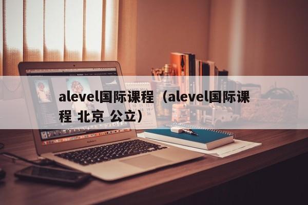 alevel国际课程（alevel国际课程 北京 公立）