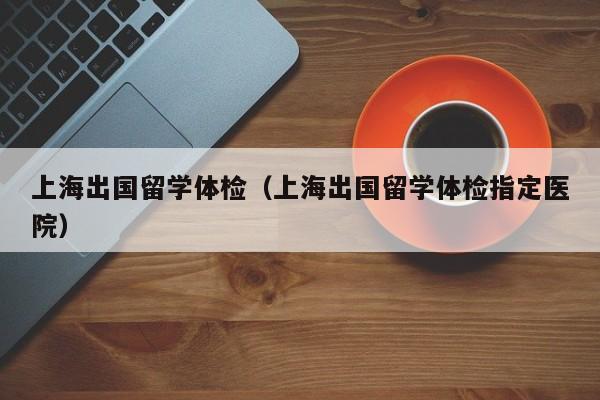 上海出国留学体检（上海出国留学体检指定医院）