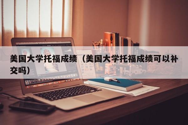 美国大学托福成绩（美国大学托福成绩可以补交吗）