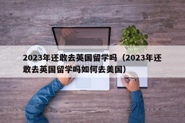2023年还敢去英国留学吗（2023年还敢去英国留学吗如何去美国）