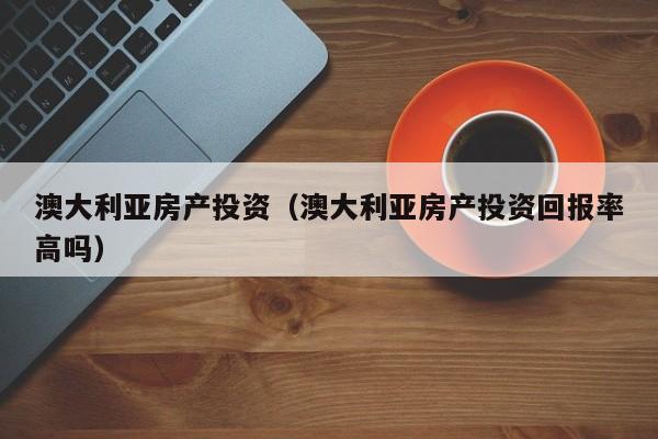 澳大利亚房产投资（澳大利亚房产投资回报率高吗）