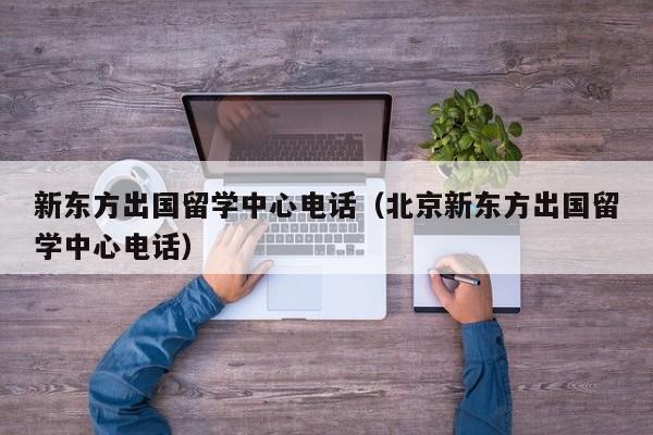 新东方出国留学中心电话（北京新东方出国留学中心电话）
