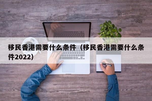 移民香港需要什么条件（移民香港需要什么条件2022）